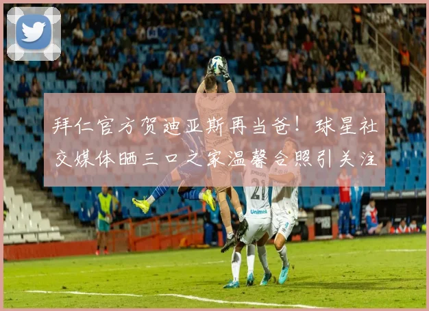 拜仁官方贺迪亚斯再当爸!球星社交媒体晒三口之家温馨合照引关注