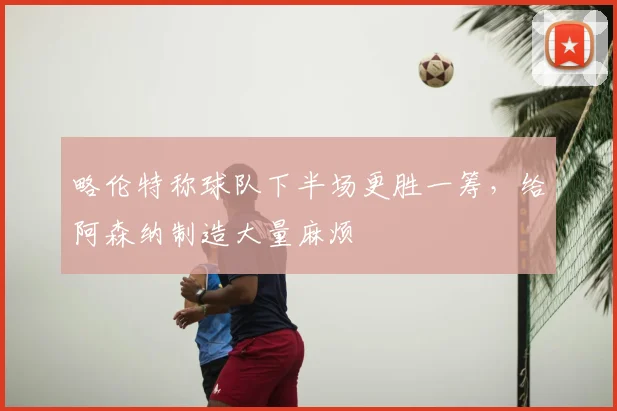 略伦特称球队下半场更胜一筹,给阿森纳制造大量麻烦