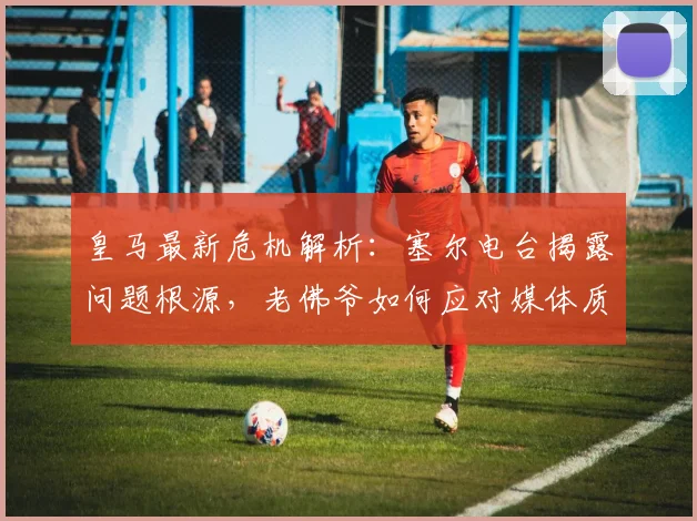 皇马最新危机解析：塞尔电台揭露问题根源，老佛爷如何应对媒体质疑