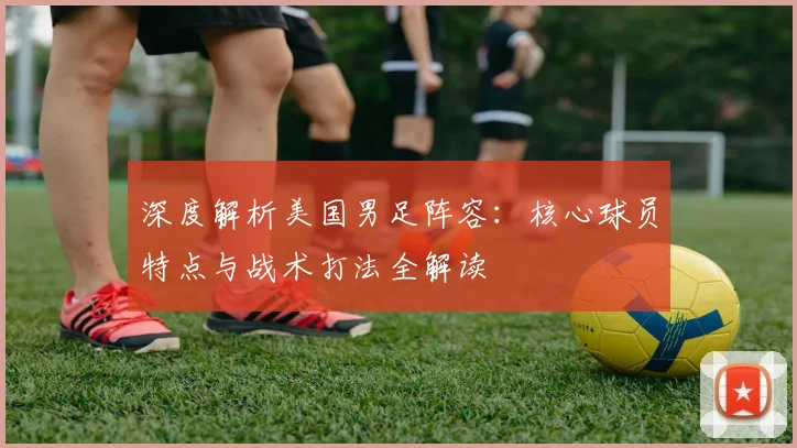 深度解析美国男足阵容：核心球员特点与战术打法全解读