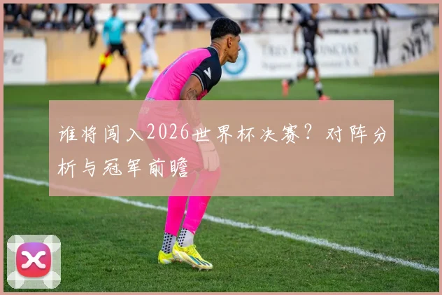 谁将闯入2026世界杯决赛?对阵分析与冠军前瞻