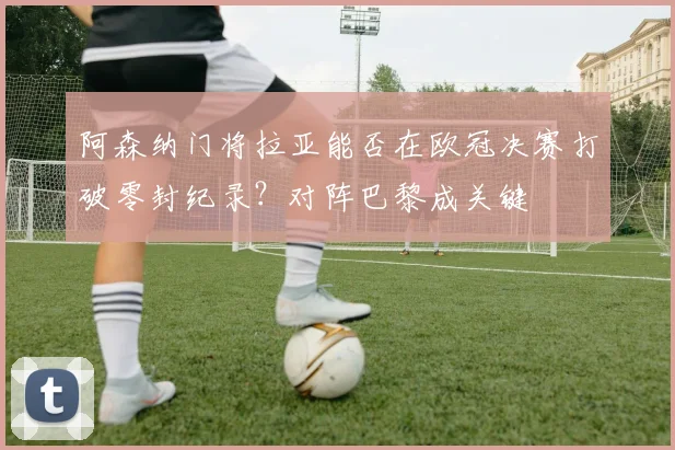 阿森纳门将拉亚能否在欧冠决赛打破零封纪录?对阵巴黎成关键
