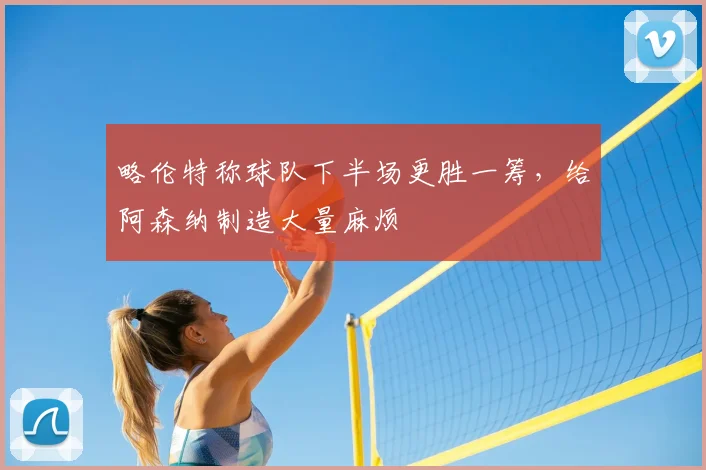 略伦特称球队下半场更胜一筹，给阿森纳制造大量麻烦