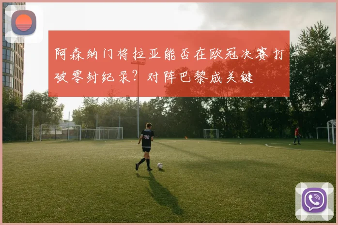 阿森纳门将拉亚能否在欧冠决赛打破零封纪录?对阵巴黎成关键