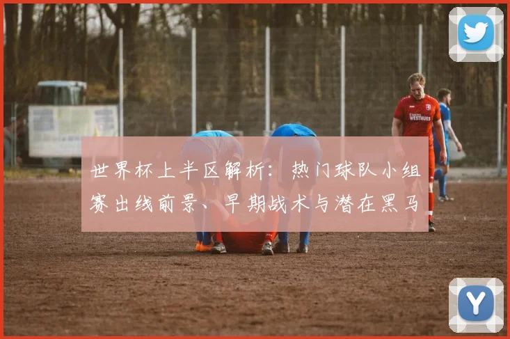 世界杯上半区解析：热门球队小组赛出线前景、早期战术与潜在黑马分析