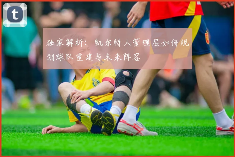 独家解析:凯尔特人管理层如何规划球队重建与未来阵容