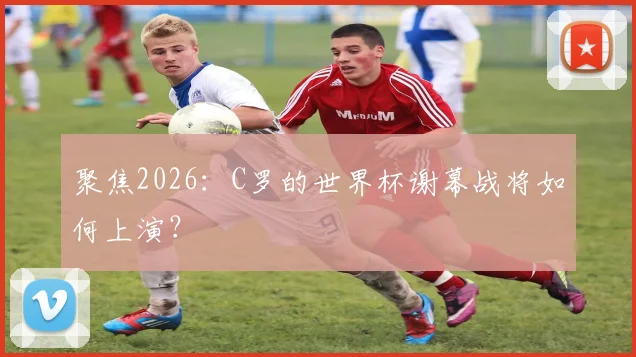 聚焦2026：C罗的世界杯谢幕战将如何上演？