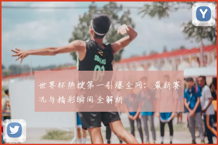 世界杯热搜第一引爆全网：最新赛况与精彩瞬间全解析